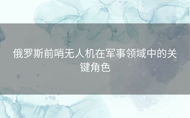俄罗斯前哨无人机在军事领域中的关键角色
