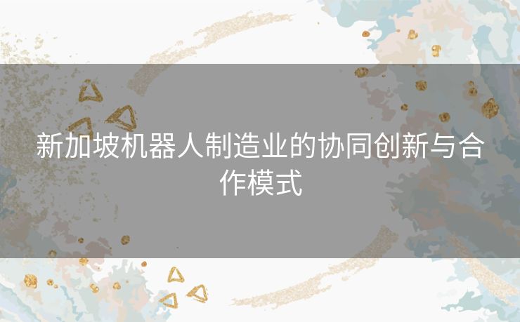 新加坡机器人制造业的协同创新与合作模式