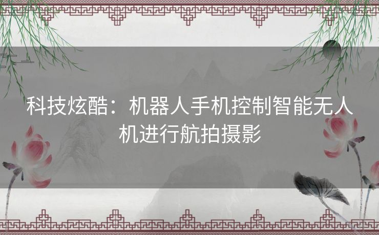科技炫酷：机器人手机控制智能无人机进行航拍摄影
