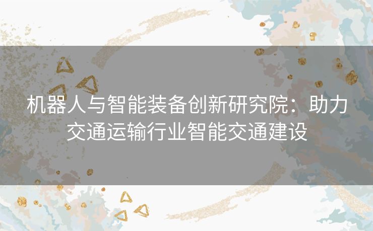 机器人与智能装备创新研究院：助力交通运输行业智能交通建设