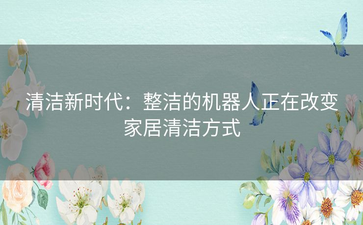 清洁新时代：整洁的机器人正在改变家居清洁方式