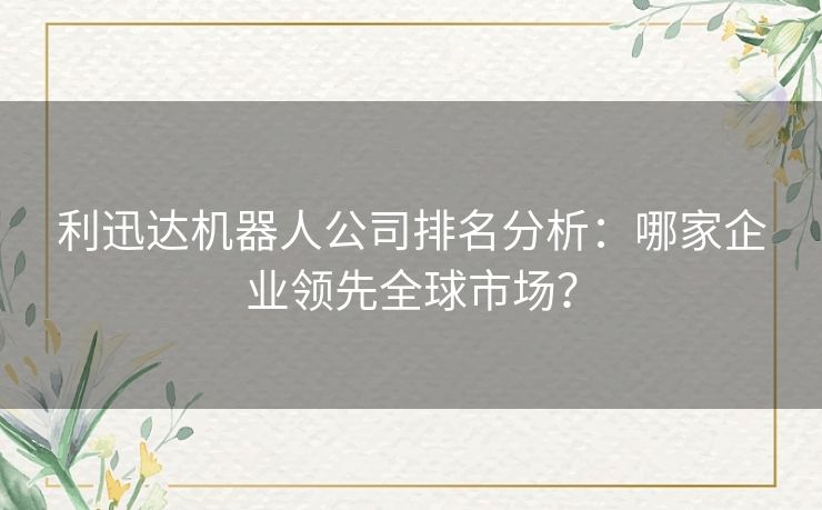 利迅达机器人公司排名分析：哪家企业领先全球市场？