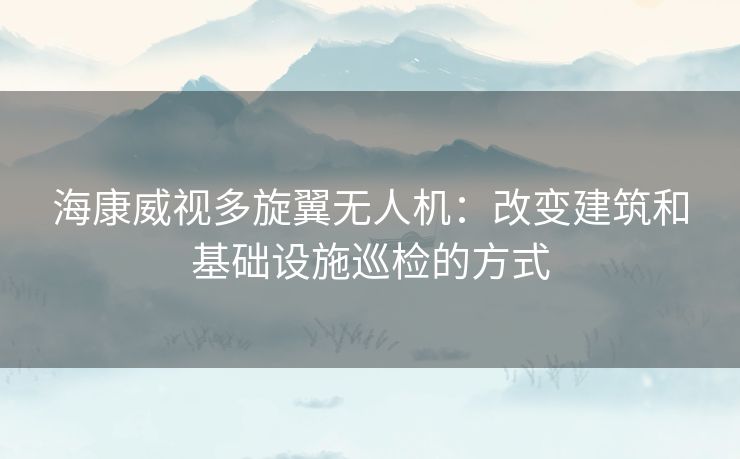 海康威视多旋翼无人机：改变建筑和基础设施巡检的方式