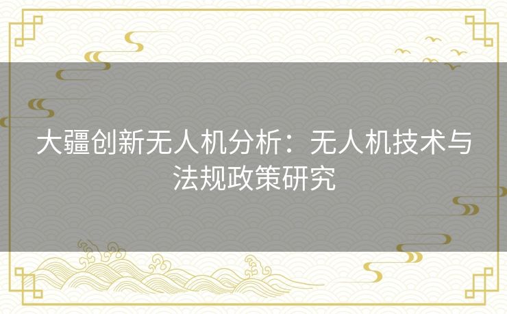 大疆创新无人机分析：无人机技术与法规政策研究