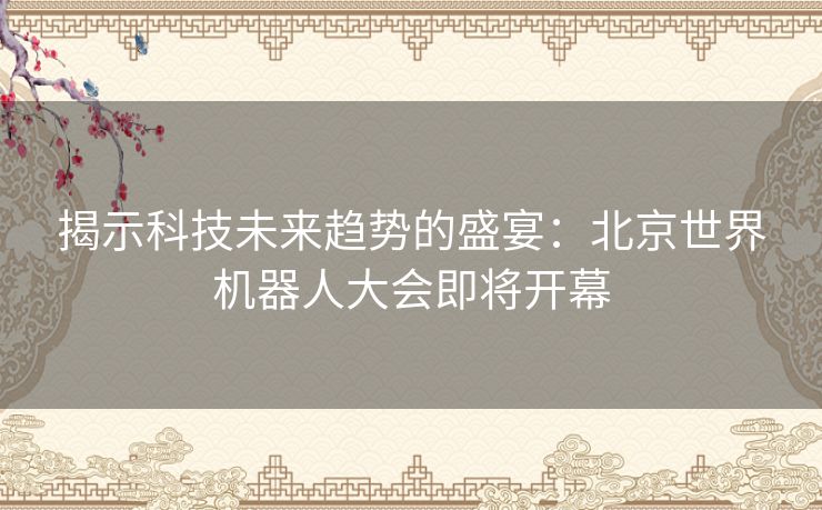 揭示科技未来趋势的盛宴：北京世界机器人大会即将开幕