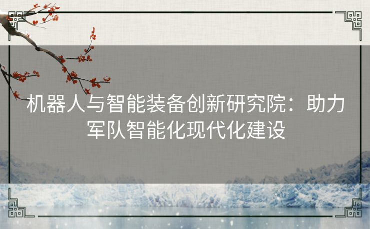 机器人与智能装备创新研究院：助力军队智能化现代化建设
