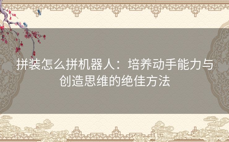 拼装怎么拼机器人：培养动手能力与创造思维的绝佳方法