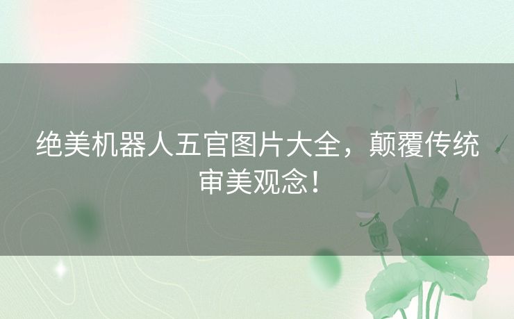 绝美机器人五官图片大全，颠覆传统审美观念！