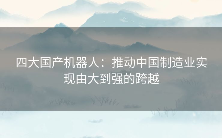 四大国产机器人：推动中国制造业实现由大到强的跨越