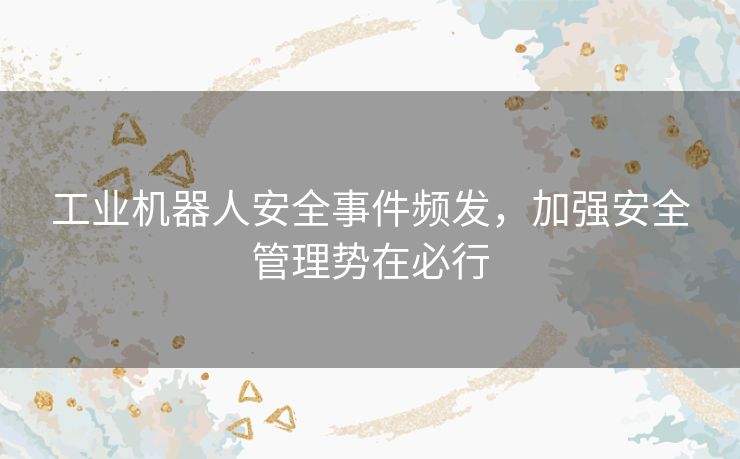 工业机器人安全事件频发，加强安全管理势在必行