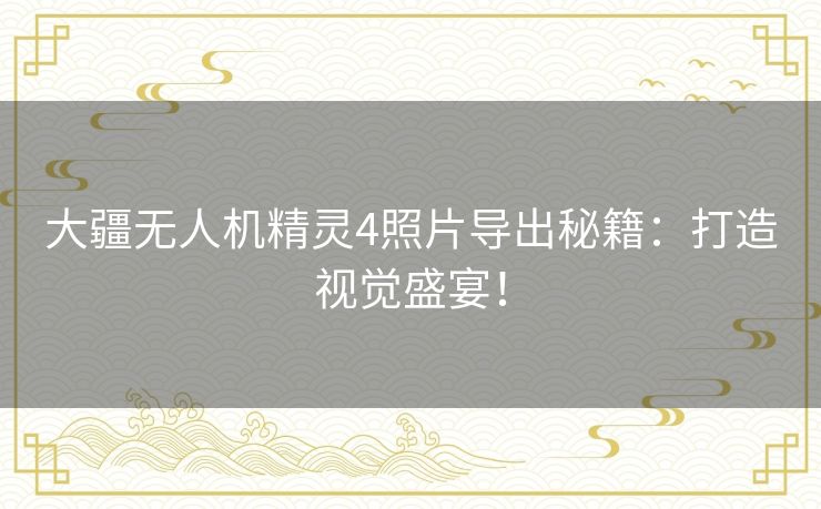 大疆无人机精灵4照片导出秘籍：打造视觉盛宴！