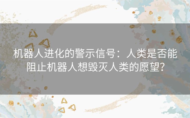 机器人进化的警示信号：人类是否能阻止机器人想毁灭人类的愿望？