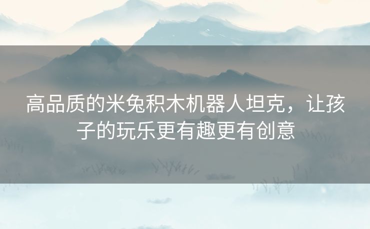 高品质的米兔积木机器人坦克，让孩子的玩乐更有趣更有创意
