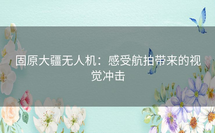 固原大疆无人机：感受航拍带来的视觉冲击