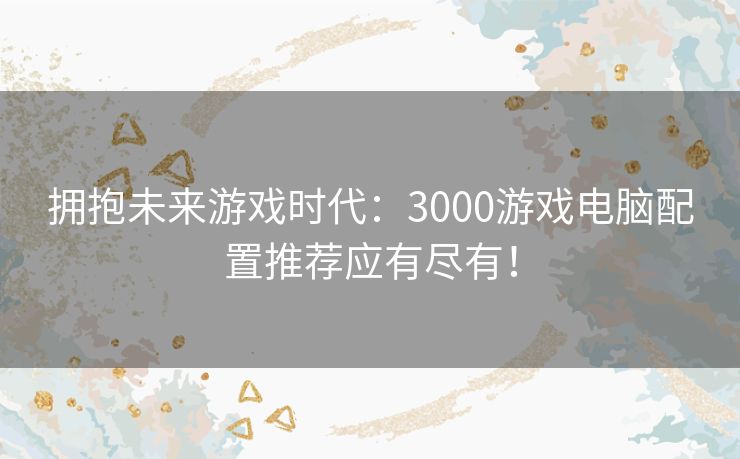 拥抱未来游戏时代：3000游戏电脑配置推荐应有尽有！
