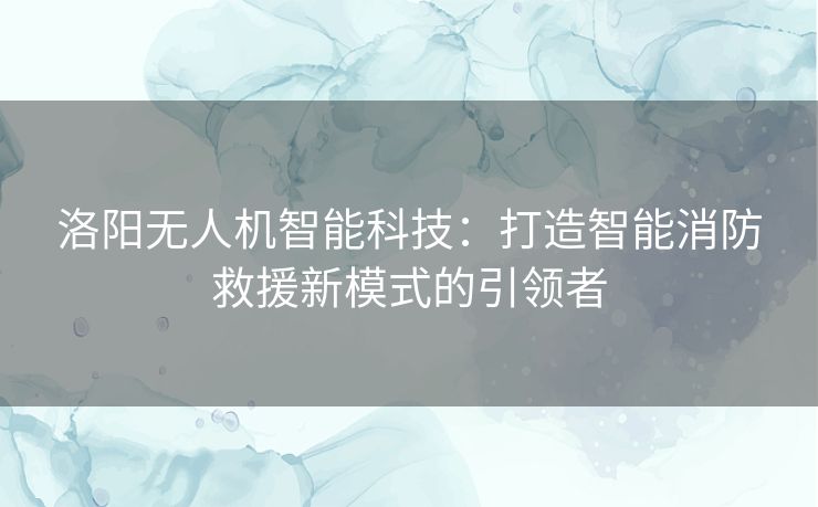 洛阳无人机智能科技：打造智能消防救援新模式的引领者