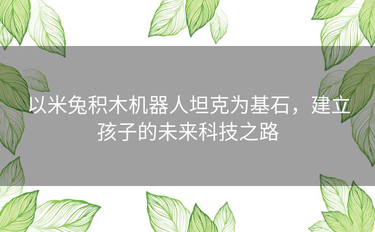 以米兔积木机器人坦克为基石，建立孩子的未来科技之路