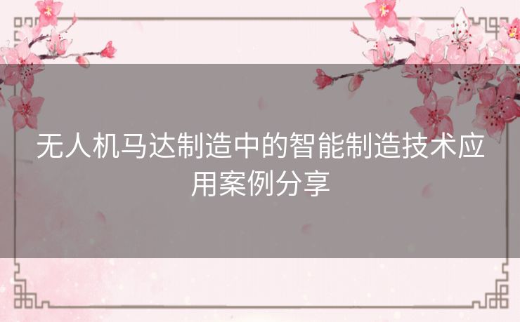 无人机马达制造中的智能制造技术应用案例分享