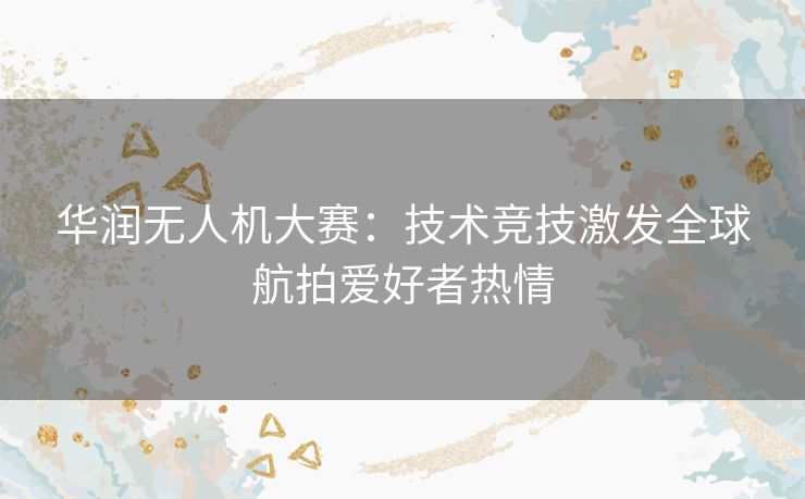 华润无人机大赛：技术竞技激发全球航拍爱好者热情