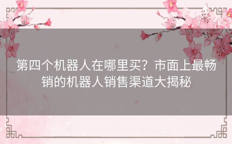 第四个机器人在哪里买？市面上最畅销的机器人销售渠道大揭秘