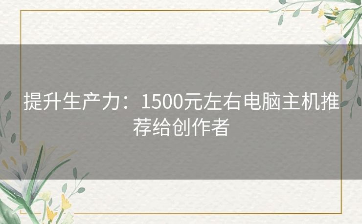 提升生产力：1500元左右电脑主机推荐给创作者