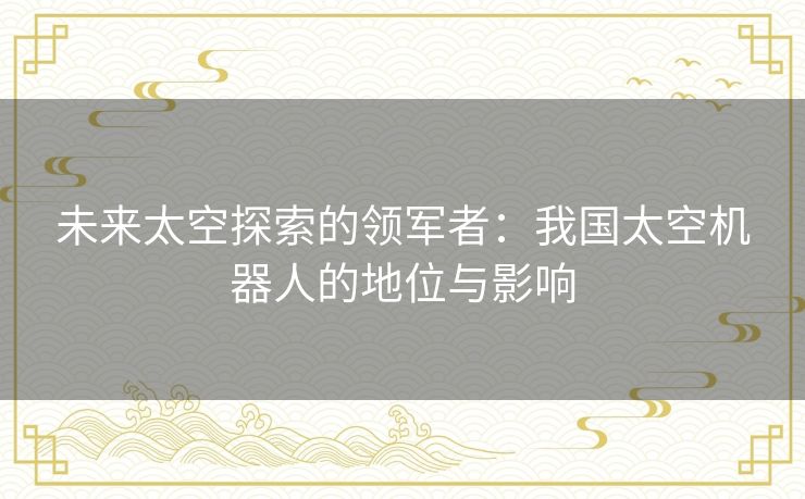 未来太空探索的领军者：我国太空机器人的地位与影响