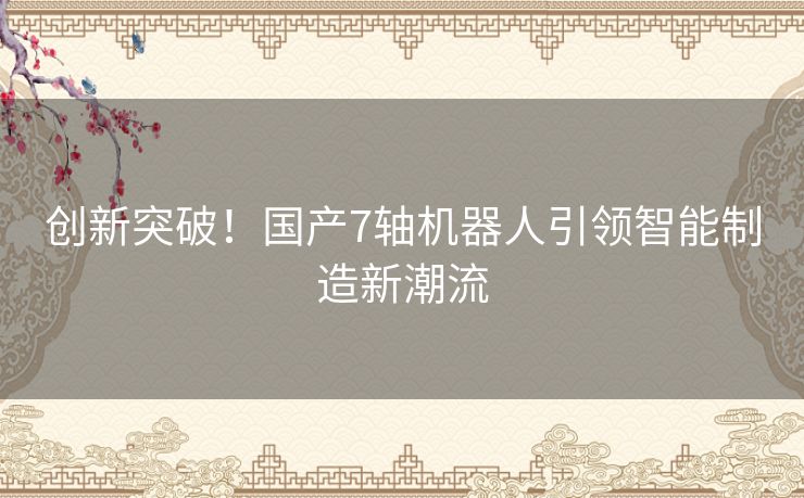创新突破！国产7轴机器人引领智能制造新潮流