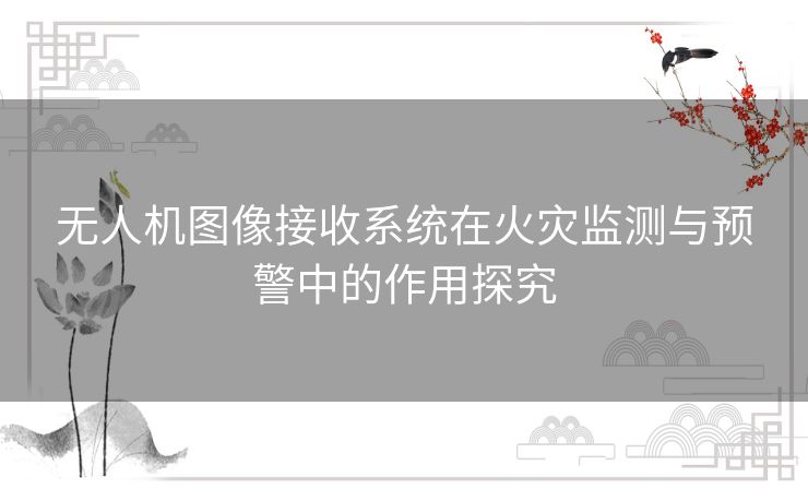 无人机图像接收系统在火灾监测与预警中的作用探究