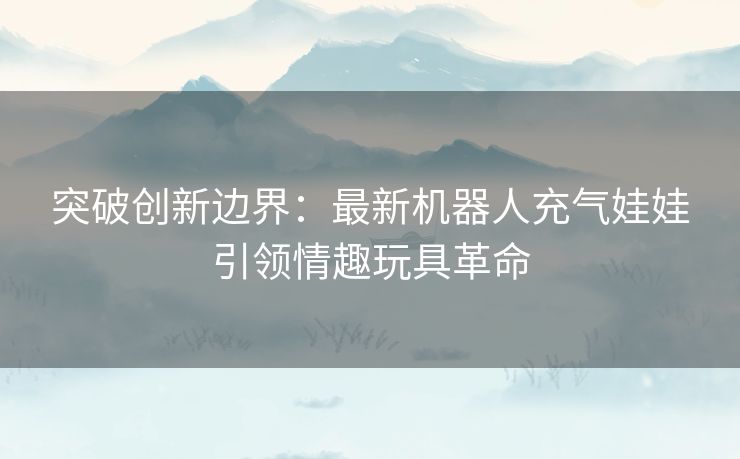 突破创新边界：最新机器人充气娃娃引领情趣玩具革命