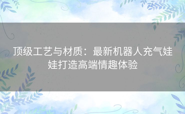 顶级工艺与材质：最新机器人充气娃娃打造高端情趣体验