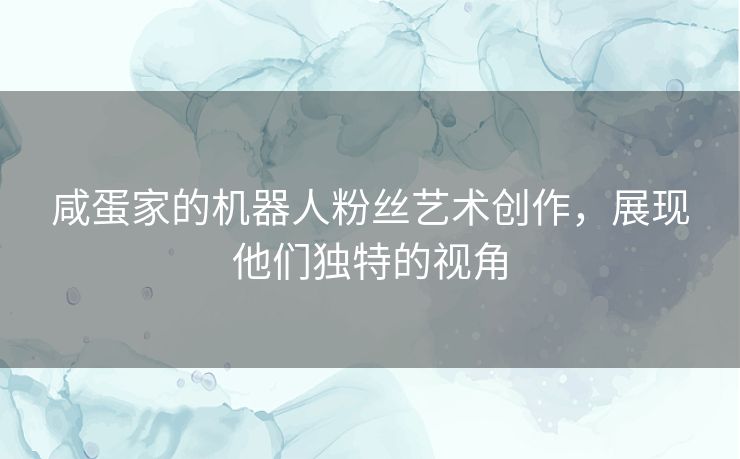 咸蛋家的机器人粉丝艺术创作，展现他们独特的视角