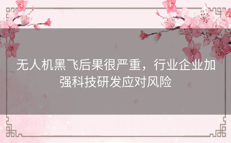 无人机黑飞后果很严重，行业企业加强科技研发应对风险