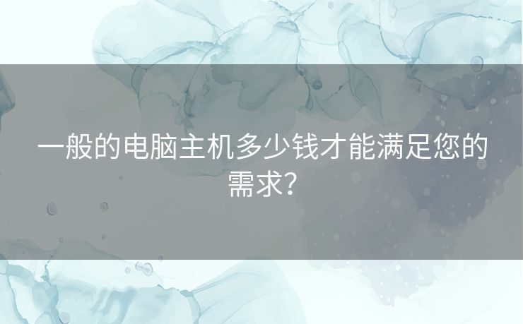 一般的电脑主机多少钱才能满足您的需求？
