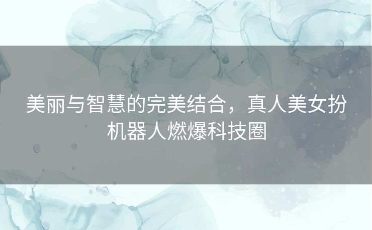 美丽与智慧的完美结合，真人美女扮机器人燃爆科技圈