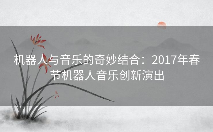 机器人与音乐的奇妙结合：2017年春节机器人音乐创新演出
