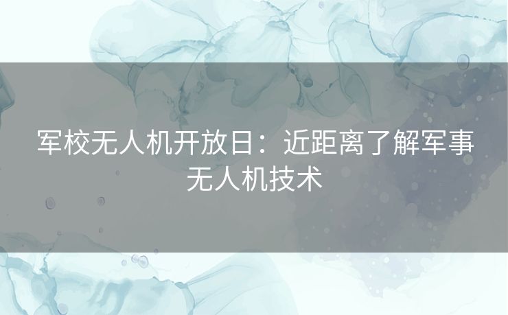 军校无人机开放日：近距离了解军事无人机技术