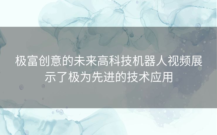 极富创意的未来高科技机器人视频展示了极为先进的技术应用
