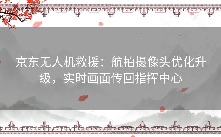 京东无人机救援：航拍摄像头优化升级，实时画面传回指挥中心