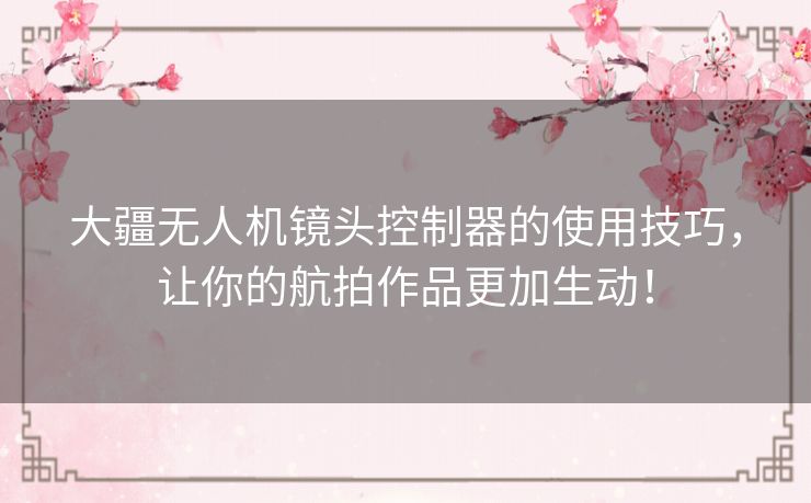 大疆无人机镜头控制器的使用技巧，让你的航拍作品更加生动！
