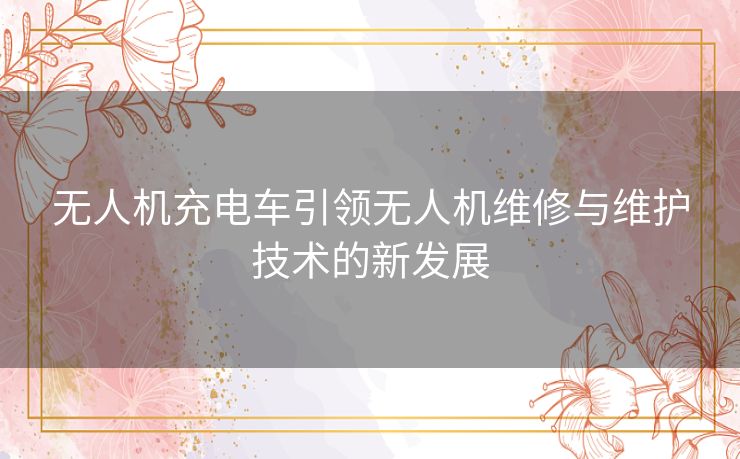 无人机充电车引领无人机维修与维护技术的新发展