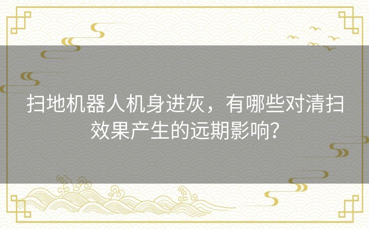 扫地机器人机身进灰，有哪些对清扫效果产生的远期影响？