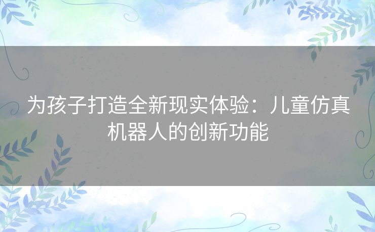 为孩子打造全新现实体验：儿童仿真机器人的创新功能