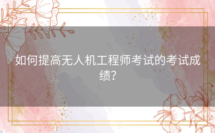如何提高无人机工程师考试的考试成绩？