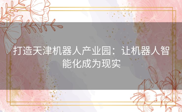 打造天津机器人产业园：让机器人智能化成为现实
