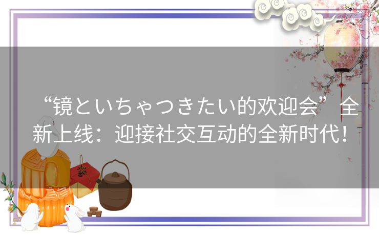 “镜といちゃつきたい的欢迎会”全新上线：迎接社交互动的全新时代！