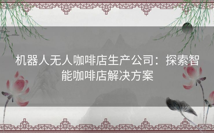 机器人无人咖啡店生产公司：探索智能咖啡店解决方案