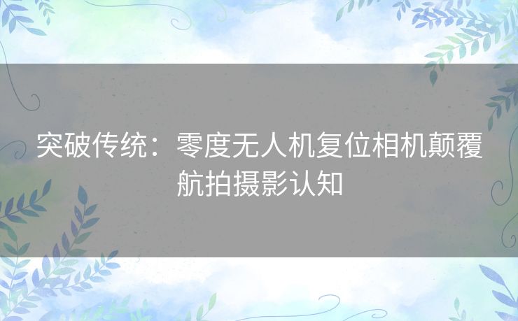 突破传统：零度无人机复位相机颠覆航拍摄影认知