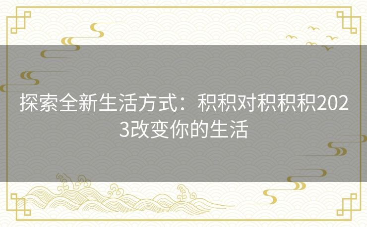 探索全新生活方式：积积对积积积2023改变你的生活
