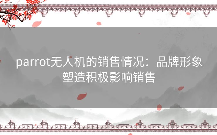parrot无人机的销售情况：品牌形象塑造积极影响销售