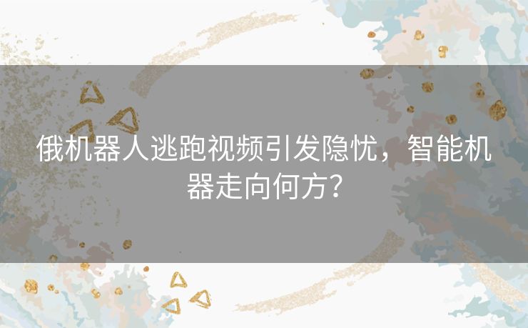 俄机器人逃跑视频引发隐忧，智能机器走向何方？